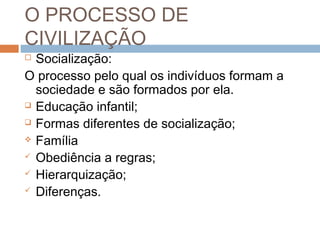 O PROCESSO DE
CIVILIZAÇÃO
 Socialização:
O processo pelo qual os indivíduos formam a
sociedade e são formados por ela.
 Educação infantil;
 Formas diferentes de socialização;
 Família
 Obediência a regras;
 Hierarquização;
 Diferenças.
 