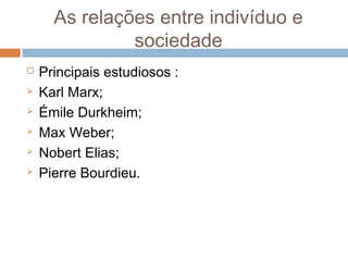 As relações entre indivíduo e
sociedade
 Principais estudiosos :
 Karl Marx;
 Émile Durkheim;
 Max Weber;
 Nobert Elias;
 Pierre Bourdieu.
 