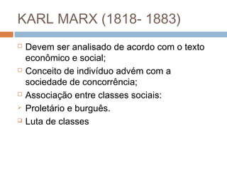 KARL MARX (1818- 1883)
 Devem ser analisado de acordo com o texto
econômico e social;
 Conceito de indivíduo advém com a
sociedade de concorrência;
 Associação entre classes sociais:
 Proletário e burguês.
 Luta de classes
 