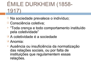 ÉMILE DURKHEIM (1858-
1917)
 Na sociedade prevalece o indivíduo;
 Consciência coletiva;
 “Toda crença e todo comportamento instituído
pela coletividade”
 A coletividade é a sociedade
 Anomia:
 Ausência ou insuficiência da normatização
das relações sociais, ou por falta de
instituições que regulamentem essas
relações.
 
