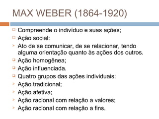 MAX WEBER (1864-1920)
 Compreende o indivíduo e suas ações;
 Ação social:
 Ato de se comunicar, de se relacionar, tendo
alguma orientação quanto às ações dos outros.
 Ação homogênea;
 Ação influenciada.
 Quatro grupos das ações individuais:
 Ação tradicional;
 Ação afetiva;
 Ação racional com relação a valores;
 Ação racional com relação a fins.
 