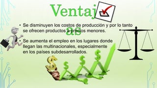 • Se disminuyen los costos de producción y por lo tanto
se ofrecen productos a precios menores.
• Se aumenta el empleo en los lugares donde
llegan las multinacionales, especialmente
en los países subdesarrollados.
 