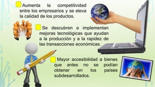 • Aumenta la competitividad
entre los empresarios y se eleva
la calidad de los productos.
• Se descubren e implementan
mejoras tecnológicas que ayudan
a la producción y a la rapidez de
las transacciones económicas.
• Mayor accesibilidad a bienes
que antes no se podían
obtener en los países
subdesarrollados.
 