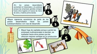 •En los países desarrollados
aumentará el desempleo y la pobreza
porque las empresas grandes emigran
hacia otros lugares en busca de mano
de obra y materia prima barata.
•Mayor injerencia económica de parte de los
países desarrollados hacia los países
subdesarrollados o en vías de desarrollo.
• Mayor fuga de capitales porque cuando las
empresas multinacionales lo decidan, se
trasladan hacia otros países que les
ofrezcan mejores ventajas en su producción.
 