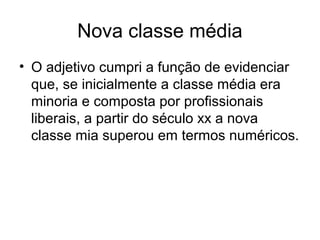 Nova classe média
• O adjetivo cumpri a função de evidenciar
que, se inicialmente a classe média era
minoria e composta por profissionais
liberais, a partir do século xx a nova
classe mia superou em termos numéricos.
 