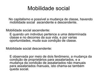 Mobilidade social
No capitalismo e possível a mudança de classe, havendo
mobilidade social ascendente e descendente.
Mobilidade social ascendente:
E quando um individuo pertence a uma determinada
classe e no decorres da sua vida, e por varias
oportunidades, muda sua condição de classe.
Mobilidade social descendente:
E observada por meio de dois fenômeno, a mudança da
condição de proprietários para assalariados, e a
mudança da condição de assalariados não manuais
para assalariados manuais, isto chama-se também
queda social.
 