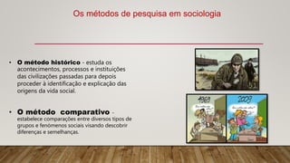 • O método histórico - estuda os
acontecimentos, processos e instituições
das civilizações passadas para depois
proceder à identificação e explicação das
origens da vida social.
• O método comparativo -
estabelece comparações entre diversos tipos de
grupos e fenómenos sociais visando descobrir
diferenças e semelhanças.
Os métodos de pesquisa em sociologia
 