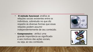 • O método funcional- analisa as
relações sociais existentes entre os
indivíduos, sobretudo no que diz
respeito às diversas formas que essas
relações podem assumir
independentemente de seu conteúdo.
• Compreensivo - atribui uma
grande importância ao significado
e aos motivos das ações sociais,
ou seja, ao seu conteúdo.
 