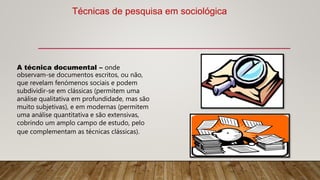 A técnica documental – onde
observam-se documentos escritos, ou não,
que revelam fenómenos sociais e podem
subdividir-se em clássicas (permitem uma
análise qualitativa em profundidade, mas são
muito subjetivas), e em modernas (permitem
uma análise quantitativa e são extensivas,
cobrindo um amplo campo de estudo, pelo
que complementam as técnicas clássicas).
Técnicas de pesquisa em sociológica
 