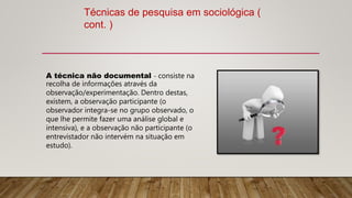 Técnicas de pesquisa em sociológica (
cont. )
A técnica não documental - consiste na
recolha de informações através da
observação/experimentação. Dentro destas,
existem, a observação participante (o
observador integra-se no grupo observado, o
que lhe permite fazer uma análise global e
intensiva), e a observação não participante (o
entrevistador não intervém na situação em
estudo).
 