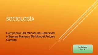 SOCIOLOGÍA
Compendio Del Manual De Urbanidad
y Buenas Maneras De Manuel Antonio
Carreño.
Leslie León
3ro. “B”
 