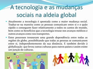 A tecnologia e as mudanças
sociais na aldeia global
 Atualmente a tecnologia é apontada como a maior mudança social.
Traduz-se na maneira como as pessoas comunicam entre si e o quão
rápido o conseguem fazer relativamente a todos os cantos do mundo,
bem como os benefícios que a tecnologia trouxe nos avanços médicos e
outros avanços como nos transportes.
 Estes processos trouxeram uma grande dependência entre todas as
regiões do globo, possibilitando que todas as pessoas se comunicarem
entre si, independentemente da sua distância. E também devido à
globalização que levou outras culturas para outros países e assim existe
um junção de culturas.
 