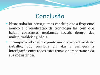 Conclusão
 Neste trabalho, conseguimos concluir, que o frequente
avanço e diversificação da tecnologia faz com que
hajam constantes mudanças sociais dentro das
múltiplas aldeias globais.
 Comprovando assim o ponto inicial e o objetivo deste
trabalho, que consistia em dar a conhecer a
interligação entre todos estes temas e a importância da
sua coexistência.
 