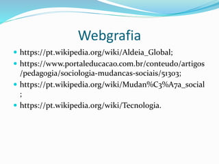 Webgrafia
 https://pt.wikipedia.org/wiki/Aldeia_Global;
 https://www.portaleducacao.com.br/conteudo/artigos
/pedagogia/sociologia-mudancas-sociais/51303;
 https://pt.wikipedia.org/wiki/Mudan%C3%A7a_social
;
 https://pt.wikipedia.org/wiki/Tecnologia.
 