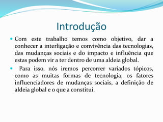Introdução
 Com este trabalho temos como objetivo, dar a
conhecer a interligação e convivência das tecnologias,
das mudanças sociais e do impacto e influência que
estas podem vir a ter dentro de uma aldeia global.
 Para isso, nós iremos percorrer variados tópicos,
como as muitas formas de tecnologia, os fatores
influenciadores de mudanças sociais, a definição de
aldeia global e o que a constitui.
 