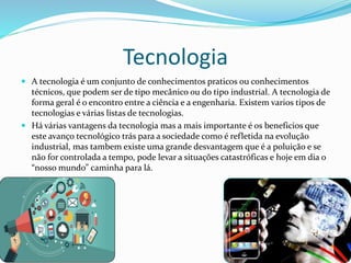 Tecnologia
 A tecnologia é um conjunto de conhecimentos praticos ou conhecimentos
técnicos, que podem ser de tipo mecânico ou do tipo industrial. A tecnologia de
forma geral é o encontro entre a ciência e a engenharia. Existem varios tipos de
tecnologias e várias listas de tecnologias.
 Há várias vantagens da tecnologia mas a mais importante é os beneficios que
este avanço tecnológico trás para a sociedade como é refletida na evolução
industrial, mas tambem existe uma grande desvantagem que é a poluição e se
não for controlada a tempo, pode levar a situações catastróficas e hoje em dia o
“nosso mundo” caminha para lá.
 