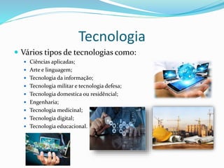 Tecnologia
 Vários tipos de tecnologias como:
 Ciências aplicadas;
 Arte e linguagem;
 Tecnologia da informação;
 Tecnologia militar e tecnologia defesa;
 Tecnologia domestica ou residêncial;
 Engenharia;
 Tecnologia medicinal;
 Tecnologia digital;
 Tecnologia educacional.
 