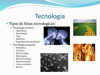 Tecnologia
 Tipos de listas tecnologicas:
 Tecnologia classica:
 Agricultura;
 Astronomia;
 Fogo;
 Medicina;
 Engenharia da reprodução.
 Tecnologia avançada:
 Hidráulica;
 Genética;
 Biotecnologia;
 Metalurgica;
 Microtecnologia;
 Nanotecnologia;
 Armas nucleares;
 Raios X.
 