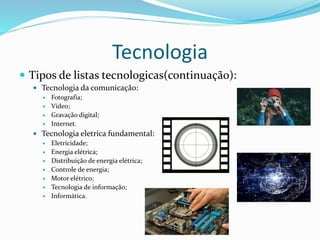 Tecnologia
 Tipos de listas tecnologicas(continuação):
 Tecnologia da comunicação:
 Fotografia;
 Vídeo;
 Gravação digital;
 Internet.
 Tecnologia eletrica fundamental:
 Eletricidade;
 Energia elétrica;
 Distribuição de energia elétrica;
 Controle de energia;
 Motor elétrico;
 Tecnologia de informação;
 Informática.
 