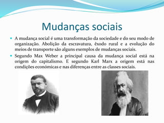 Mudanças sociais
 A mudança social é uma transformação da sociedade e do seu modo de
organização. Abolição da escravatura, êxodo rural e a evolução do
meios de transporte são alguns exemplos de mudanças sociais.
 Segundo Max Weber a principal causa da mudança social está na
origem do capitalismo. E segundo Karl Marx a origem está nas
condições económicas e nas diferenças entre as classes sociais.
 