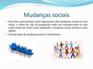 Mudanças sociais
 Uma das características mais importantes das mudanças sociais é o seu
ritmo, o ritmo de vida da população onde nos encontra-mos ou seja
onde existe um ritmo mais acelerado a mudança social acontece mais
rápido.
 Um dos tipos de mudança social é o feminismo.
 