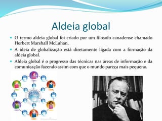 Aldeia global
 O termo aldeia global foi criado por um filosofo canadense chamado
Herbert Marshall McLuhan.
 A ideia de globalização está diretamente ligada com a formação da
aldeia global.
 Aldeia global é o progresso das técnicas nas áreas de informação e da
comunicação fazendo assim com que o mundo pareça mais pequeno.
 