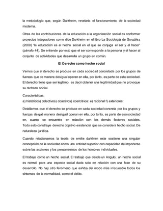 la metodología que, según Durkheim, revelaría el funcionamiento de la sociedad
moderna.
Otras de las contribuciones de la educación a la organización social es conformar
proyectos integradores como dice Durkheim en el libro La Sociología de González
(2000) “la educación es el hecho social en el que se conjuga el ser y el hacer”
(párrafo 44). Se entiende por esto que el ser corresponde a la persona y el hacer al
conjunto de actividades que desarrolla un grupo en común.
El Derecho como hecho social
Vemos que el derecho se produce en cada sociedad concretada por los grupos de
fuerzas que de manera desigual operan en ella, por tanto, es parte de esta sociedad.
El derecho tiene que ser legítimo, es decir obtener una legitimidad que no provoque
su rechazo social.
Características:
a) históricos) colectivos) coactivos) coercitivos: e) racional f) exteriores:
Detallamos que el derecho se produce en cada sociedad concreta por los grupos y
fuerzas de qué manera desigual operan en ella, por tanto, es parte de esa sociedad
en, cuanto se encuentra en relación con los demás factores sociales.
Todo esto constituye derecho objetivo existencial que se considera hecho social. De
naturaleza jurídica.
Cuando relacionamos la teoría de emilie durkhien este sostiene una singular
concepción de la sociedad como una entidad superior con capacidad de imponerse
sobre las acciones y los pensamientos de los hombres individuales.
El trabajo como un hecho social. El trabajo que desde un Angulo, un hecho social
es normal para una especie social dada solo en relación con una fase de su
desarrollo. No hay otro fenómeno que exhiba del modo más irrecusable todos los
síntomas de la normalidad, como el delito.
 