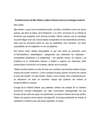 Contribuciones de Max Weber y Ojeora Simmel para la sociología moderna
Max weber:
Max Weber, a quien se ha considerado junto con Marx y Durkheim como uno de los
autores que llevó la cultura de la Ilustración a su cénit, reconoció en su método la
dicotomía que aquejaba a las ciencias sociales. Weber mantuvo que la sociología
no podría llegar a ser una ciencia exacta comparable con las matemáticas o la física,
dado que los principios sobre los que se sustentaba eran humanos, por tanto
susceptibles de ser subjetivos en vez de objetivos.
Del mismo modo, Weber desarrollaría lo que más tarde se conocería como
el "individualismo metodológico", asegurando que solamente los individuos -
susceptibles igualmente a la subjetividad - son agentes activos. Su método, y el
problema de la modernidad, llevaron a Weber a explorar las relaciones entre
productividad económica y el contexto cultural de la sociedad.
Weber escribía desde un punto de vista euro centrista que buscaba explicar el gran
enigma del mundo moderno: ¿cómo consiguió Europa superar de forma tan radical
al resto del mundo? En este sentido, Weber, como muchos otros contemporáneos,
se esforzaron sin éxito en encontrar rasgos que pudieran dar sentido al
excepcionalísimo europeo.
El auge de la Historia Global, que pretende rastrear las pruebas de un sistema
económico mundial entrelazado por rutas comerciales interregionales del que
Europa era tan sólo una parte, ha cuestionado con éxito la máxima de la que partían
Weber y la mayoría de los autores del siglo XIX: la Europa protestante no inventó el
capitalismo moderno para más tarde exportarlo al mundo.
 