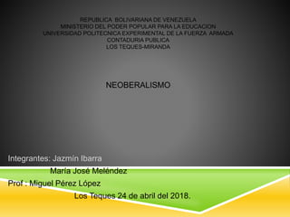 REPUBLICA BOLIVARIANA DE VENEZUELA
MINISTERIO DEL PODER POPULAR PARA LA EDUCACION
UNIVERSIDAD POLITECNICA EXPERIMENTAL DE LA FUERZA ARMADA
CONTADURIA PUBLICA
LOS TEQUES-MIRANDA
NEOBERALISMO
Integrantes: Jazmín Ibarra
María José Meléndez
Prof : Miguel Pérez López
Los Teques 24 de abril del 2018.
 
