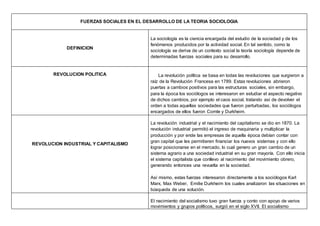 FUERZAS SOCIALES EN EL DESARROLLO DE LA TEORIA SOCIOLOGIA
DEFINICION
La sociología es la ciencia encargada del estudio de la sociedad y de los
fenómenos producidos por la actividad social. En tal sentido, como la
sociología se deriva de un contexto social la teoría sociología depende de
determinadas fuerzas sociales para su desarrollo.
REVOLUCION POLITICA La revolución política se basa en todas las revoluciones que surgieron a
raíz de la Revolución Francesa en 1789. Estas revoluciones abrieron
puertas a cambios positivos para las estructuras sociales, sin embargo,
para la época los sociólogos se interesaron en estudiar el aspecto negativo
de dichos cambios, por ejemplo el caos social, tratando así de devolver el
orden a todas aquellas sociedades que fueron perturbadas, los sociólogos
encargados de ellos fueron Comte y Durkheim.
REVOLUCION INDUSTRIAL Y CAPITALISMO
La revolución industrial y el nacimiento del capitalismo se dio en 1870. La
revolución industrial permitió el ingreso de maquinaria y multiplicar la
producción y por ende las empresas de aquella época debían contar con
gran capital que les permitieren financiar los nuevos sistemas y con ello
lograr posicionarse en el mercado, lo cual genero un gran cambio de un
sistema agrario a una sociedad industrial en su gran mayoría. Con ello inicia
el sistema capitalista que conllevo al nacimiento del movimiento obrero,
generando entonces una revuelta en la sociedad.
Así mismo, estas fuerzas interesaron directamente a los sociólogos Karl
Marx, Max Weber, Emilie Durkheim los cuales analizaron las situaciones en
búsqueda de una solución.
El nacimiento del socialismo tuvo gran fuerza y conto con apoyo de varios
movimientos y grupos políticos, surgió en el siglo XVII. El socialismo
 
