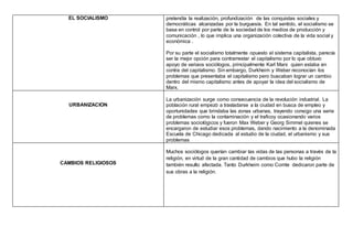 EL SOCIALISMO pretendía la realización, profundización de las conquistas sociales y
democráticas alcanzadas por la burguesía. En tal sentido, el socialismo se
basa en control por parte de la sociedad de los medios de producción y
comunicación , lo que implica una organización colectiva de la vida social y
económica .
Por su parte el socialismo totalmente opuesto al sistema capitalista, parecía
ser la mejor opción para contrarrestar el capitalismo por lo que obtuvo
apoyo de variaos sociólogos, principalmente Karl Marx quien estaba en
contra del capitalismo. Sin embargo, Durkheim y Weber reconocían los
problemas que presentaba el capitalismo pero buscaban lograr un cambio
dentro del mismo capitalismo antes de apoyar la idea del socialismo de
Marx.
URBANIZACION
La urbanización surge como consecuencia de la revolución industrial. La
población rural empezó a trasladarse a la ciudad en busca de empleo y
oportunidades que brindaba las zonas urbanas, trayendo consigo una serie
de problemas como la contaminación y el traficoy ocasionando varios
problemas sociológicos y fueron Max Weber y Georg Simmel quienes se
encargaron de estudiar esos problemas, dando nacimiento a la denominada
Escuela de Chicago dedicada al estudio de la ciudad, el urbanismo y sus
problemas
CAMBIOS RELIGIOSOS
Muchos sociólogos querían cambiar las vidas de las personas a través de la
religión, en virtud de la gran cantidad de cambios que hubo la religión
también resulto afectada. Tanto Durkheim como Comte dedicaron parte de
sus obras a la religión.
 