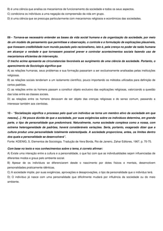 B) é uma ciência que analisa os mecanismos de funcionamento da sociedade e todos os seus aspectos.
C) condiciona os indivíduos a uma negação da compreensão da vida em grupo.
D) é uma ciência que se preocupa particularmente com mecanismos religiosos e econômicos das sociedades.




09 - Tornava-se necessário entender as bases da vida social humana e da organização da sociedade, por meio
de um modelo de pensamento que permitisse a observação, o controle e a formulação de explicações plausíveis,
que tivessem credibilidade num mundo pautado pelo racionalismo, isto é, pela crença no poder da razão humana
em alcançar a verdade e que tornassem possível prever e controlar acontecimentos sociais fazendo uso de
mecanismos eficientes de intervenção.
O trecho acima apresenta as circunstancias favoráveis ao surgimento de uma ciência da sociedade. Portanto, o
aparecimento da Sociologia significa que
A) as relações humanas, seus problemas e sua formação passariam a ser exclusivamente analisadas pelas instituições
religiosas.
B) as relações sociais tenderiam a um isolamento científico, pouco importando os métodos utilizados para definição de
certos padrões.
C) as relações entre os homens passam a constituir objeto exclusivo das explicações religiosas, valorizando a questão
das lutas entre as classes sociais.
D) as relações entre os homens deixavam de ser objeto das crenças religiosas e do senso comum, passando a
interessar também aos cientistas.


10 - “Socialização significa o processo pelo qual um indivíduo se torna um membro ativo da sociedade em que
nasceu[...]. Há pouca dúvida de que a sociedade, por suas exigências sobre os indivíduos determina, em grande
parte, o tipo de personalidade que predominará. Naturalmente, numa sociedade complexa como a nossa, com
extrema heterogeneidade de padrões, haverá consideráveis variações. Seria, portanto, exagerado dizer que a
cultura produz uma personalidade totalmente estereotipada. A sociedade proporciona, antes, os limites dentro
dos quais a personalidade se desenvolverá”.
Fonte: KOENIG, S. Elementos de Sociologia. Tradução de Vera Borda, Rio de Janeiro, Zahar Editores, 1967, p. 70-75.

Com base no texto e nos conhecimentos sobre o tema, é correto afirmar:
A) Existe uma interação entre a cultura e a personalidade, o que faz com que as individualidades sejam influenciadas de
diferentes modos e graus pelo ambiente social.
B) Apesar de os indivíduos se diferenciarem desde o nascimento por dotes físicos e mentais, desenvolvem
personalidades praticamente idênticas.
C) A sociedade impõe, por suas exigências, aprovações e desaprovações, o tipo de personalidade que o indivíduo terá.
D) O indivíduo já nasce com uma personalidade que dificilmente mudará por influência da sociedade ou do meio
ambiente.
 