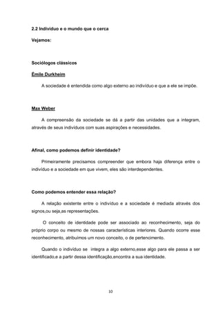10 
2.2 Indivíduo e o mundo que o cerca 
Vejamos: 
Sociólogos clássicos 
Émile Durkheim 
A sociedade é entendida como algo externo ao indivíduo e que a ele se impõe. 
Max Weber 
A compreensão da sociedade se dá a partir das unidades que a integram, através de seus indivíduos com suas aspirações e necessidades. 
Afinal, como podemos definir identidade? 
Primeiramente precisamos compreender que embora haja diferença entre o indivíduo e a sociedade em que vivem, eles são interdependentes. 
Como podemos entender essa relação? 
A relação existente entre o indivíduo e a sociedade é mediada através dos signos,ou seja,as representações. 
O conceito de identidade pode ser associado ao reconhecimento, seja do próprio corpo ou mesmo de nossas características interiores. Quando ocorre esse reconhecimento, atribuímos um novo conceito, o de pertencimento. 
Quando o indivíduo se integra a algo externo,esse algo para ele passa a ser identificado,e a partir dessa identificação,encontra a sua identidade. 
 