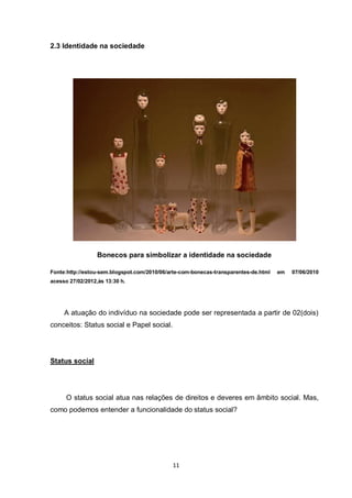 11 
2.3 Identidade na sociedade 
Bonecos para simbolizar a identidade na sociedade 
Fonte:http://estou-sem.blogspot.com/2010/06/arte-com-bonecas-transparentes-de.html em 07/06/2010 acesso 27/02/2012,às 13:30 h. 
A atuação do indivíduo na sociedade pode ser representada a partir de 02(dois) conceitos: Status social e Papel social. 
Status social 
O status social atua nas relações de direitos e deveres em âmbito social. Mas, como podemos entender a funcionalidade do status social?  