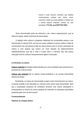 14 
Cultura é esse conjunto complexo que engloba conhecimentos, crenças, arte, direito, moral, costumes e todas as outras aptidões e hábitos que o homem adquire enquanto membro de uma sociedade. (TYLOR, apud MATTOS 2006) 
Outra denominação pode ser atribuída a ela, cultura organizacional, que se refere às regras, ideias e técnicas de estruturação. 
A relação entre cultura e progresso intelectual da humanidade passou a ser mencionada no século XVIII, por isso em nosso cotidiano é comum atribuir a falta de conhecimento de uma pessoa à falta de cultura.Assim,como é visível a atribuição de cultura a uma pessoa que possui um nível elevado de desenvolvimento intelectual,dizendo que ela é culta e inculto seria o indivíduo que não possui instrução.O termo cultura é frequentemente ligado à educação. 
2.5 Divisões na cultura 
Cultura material:tecnologias desenvolvidas por uma sociedade para proporcionar o processo de vivência social. 
Cultura não material:são os valores morais,simbólicos e as normas transmitidas através do tempo. 
Atualmente, os meios de comunicação surgem como transmissores de cultura. A grande questão a ser discutida é a maneira como ocorre essa transmissão. Será que a quantidade excessiva de conteúdos favorece uma cultura abrangente e enriquecedora ou mesmo se somos capazes de transmitir os conteúdos assimilados passando pelo crivo do bom senso? 
Contextualizando 
Vejamos as charges abaixo  