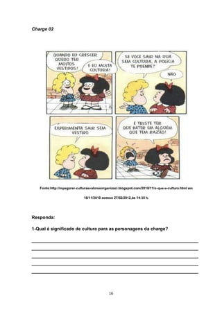 16 
Charge 02 
Fonte:http://mpegorer-culturaevaloresorganizaci.blogspot.com/2010/11/o-que-e-cultura.html em 
16/11/2010 acesso 27/02/2012,às 14:35 h. 
Responda: 
1-Qual é significado de cultura para as personagens da charge? 
___________________________________________________________________ ___________________________________________________________________ ___________________________________________________________________ ___________________________________________________________________ ___________________________________________________________________ 
 