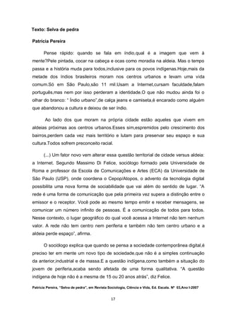 17 
Texto: Selva de pedra 
Patrícia Pereira 
Pense rápido: quando se fala em índio,qual é a imagem que vem à mente?Pele pintada, cocar na cabeça e ocas como moradia na aldeia. Mas o tempo passa e a história muda para todos,inclusive para os povos indígenas.Hoje,mais da metade dos índios brasileiros moram nos centros urbanos e levam uma vida comum.Só em São Paulo,são 11 mil.Usam a Internet,cursam faculdade,falam português,mas nem por isso perderam a identidade.O que não mudou ainda foi o olhar do branco: “ Índio urbano”,de calça jeans e camiseta,é encarado como alguém que abandonou a cultura e deixou de ser índio. 
Ao lado dos que moram na própria cidade estão aqueles que vivem em aldeias próximas aos centros urbanos.Esses sim,espremidos pelo crescimento dos bairros,perdem cada vez mais território e lutam para preservar seu espaço e sua cultura.Todos sofrem preconceito racial. 
(...) Um fator novo vem alterar essa questão territorial de cidade versus aldeia: a Internet. Segundo Massimo Di Felice, sociólogo formado pela Universidade de Roma e professor da Escola de Comunicações e Artes (ECA) da Universidade de São Paulo (USP), onde coordena o Cepop/Atopos, o advento da tecnologia digital possibilita uma nova forma de sociabilidade que vai além do sentido de lugar. “A rede é uma forma de comunicação que pela primeira vez supera a distinção entre o emissor e o receptor. Você pode ao mesmo tempo emitir e receber mensagens, se comunicar um número infinito de pessoas. É a comunicação de todos para todos. Nesse contexto, o lugar geográfico do qual você acessa a Internet não tem nenhum valor. A rede não tem centro nem periferia e também não tem centro urbano e a aldeia perde espaço”, afirma. 
O sociólogo explica que quando se pensa a sociedade contemporânea digital,é preciso ter em mente um novo tipo de sociedade,que não é a simples continuação da anterior,industrial e de massa.E a questão indígena,como também a situação do jovem de periferia,acaba sendo afetada de uma forma qualitativa. “A questão indígena de hoje não é a mesma de 15 ou 20 anos atrás”, diz Felice. 
Patrícia Pereira, “Selva de pedra”, em Revista Sociologia, Ciência e Vida, Ed. Escala. Nº 03,Ano I-2007  