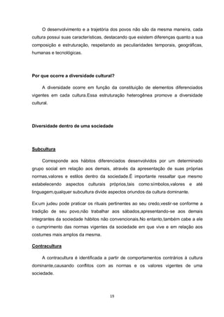 19 
O desenvolvimento e a trajetória dos povos não são da mesma maneira, cada cultura possui suas características, destacando que existem diferenças quanto a sua composição e estruturação, respeitando as peculiaridades temporais, geográficas, humanas e tecnológicas. 
Por que ocorre a diversidade cultural? 
A diversidade ocorre em função da constituição de elementos diferenciados vigentes em cada cultura.Essa estruturação heterogênea promove a diversidade cultural. 
Diversidade dentro de uma sociedade 
Subcultura 
Corresponde aos hábitos diferenciados desenvolvidos por um determinado grupo social em relação aos demais, através da apresentação de suas próprias normas,valores e estilos dentro da sociedade.É importante ressaltar que mesmo estabelecendo aspectos culturais próprios,tais como:símbolos,valores e até linguagem,qualquer subcultura divide aspectos oriundos da cultura dominante. 
Ex:um judeu pode praticar os rituais pertinentes ao seu credo,vestir-se conforme a tradição de seu povo,não trabalhar aos sábados,apresentando-se aos demais integrantes da sociedade hábitos não convencionais.No entanto,também cabe a ele o cumprimento das normas vigentes da sociedade em que vive e em relação aos costumes mais amplos da mesma. 
Contracultura 
A contracultura é identificada a partir de comportamentos contrários à cultura dominante,causando conflitos com as normas e os valores vigentes de uma sociedade. 
 