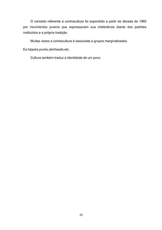 20 
O conceito referente à contracultura foi expandido a partir da década de 1960 por movimentos juvenis que expressavam sua intolerância diante dos padrões instituídos e a própria tradição. 
Muitas vezes a contracultura é associada a grupos marginalizados. 
Ex:hippies,punks,skinheads,etc. 
Cultura também traduz a identidade de um povo. 
 