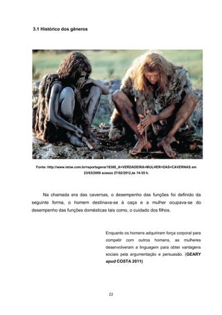 22 
3.1 Histórico dos gêneros 
Fonte: http://www.istoe.com.br/reportagens/18388_A+VERDADEIRA+MULHER+DAS+CAVERNAS em 23/03/2009 acesso 27/02/2012,às 14:55 h. 
Na chamada era das cavernas, o desempenho das funções foi definido da seguinte forma, o homem destinava-se à caça e a mulher ocupava-se do desempenho das funções domésticas tais como, o cuidado dos filhos. 
Enquanto os homens adquiriram força corporal para competir com outros homens, as mulheres desenvolveram a linguagem para obter vantagens sociais pela argumentação e persuasão. (GEARY apud COSTA 2011) 
 