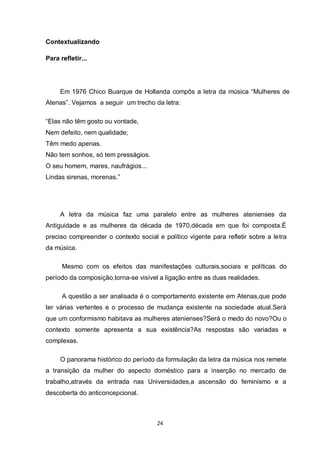 24 
Contextualizando 
Para refletir... 
Em 1976 Chico Buarque de Hollanda compôs a letra da música “Mulheres de Atenas”. Vejamos a seguir um trecho da letra: 
“Elas não têm gosto ou vontade, Nem defeito, nem qualidade; Têm medo apenas. Não tem sonhos, só tem presságios. O seu homem, mares, naufrágios... Lindas sirenas, morenas.” 
A letra da música faz uma paralelo entre as mulheres atenienses da Antiguidade e as mulheres da década de 1970,década em que foi composta.É preciso compreender o contexto social e político vigente para refletir sobre a letra da música. 
Mesmo com os efeitos das manifestações culturais,sociais e políticas do período da composição,torna-se visível a ligação entre as duas realidades. 
A questão a ser analisada é o comportamento existente em Atenas,que pode ter várias vertentes e o processo de mudança existente na sociedade atual.Será que um conformismo habitava as mulheres atenienses?Será o medo do novo?Ou o contexto somente apresenta a sua existência?As respostas são variadas e complexas. 
O panorama histórico do período da formulação da letra da música nos remete a transição da mulher do aspecto doméstico para a inserção no mercado de trabalho,através da entrada nas Universidades,a ascensão do feminismo e a descoberta do anticoncepcional.  