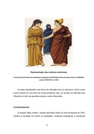 25 
Representação das mulheres atenienses 
Fonte:http://omaravilhosomundodaleitura.blogspot.com/2010/08/mulheres-de-atenas.html em 26/08/2010 acesso 27/02/2012,às 15:05h 
As artes representam uma forma de interação com os indivíduos. Como vimos acima através de uma letra de música,podemos citar um seriado de televisão que influenciou muito nas questões sociais a serem discutidas. 
Contextualizando 
O seriado “Malu mulher”, exibido pela Rede Globo no final da década de 1970, retratou a transição da mulher na sociedade, rompendo paradigmas e abordando  