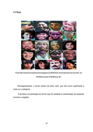 28 
3.3 Raça 
Fonte:http://wwwumminutoemilcontos.blogspot.com/2010/10/os-10-mandamentos-da-raca.html em 
04/10/2010 acesso 27/02/2012,às 16h. 
Etmologicamente, o termo advém do latim ratio, que tem como significado a sorte ou a categoria. 
A primeira conceituação do termo raça foi atrelada à classificação de espécies animais e vegetais. 
 