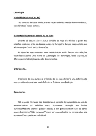 29 
Cronologia 
Idade Média(século V ao XV) 
No contexto da Idade Média,o termo raça é definido através de descendência, características físicas comuns. 
Idade Moderna(Final do século XV ao XVIII) 
Durante os séculos XVI e XVII,o conceito de raça era definido a partir das relações existentes entre as classes sociais,na Europa.Foi durante esse período que a frase sangue “puro” tomou dimensões. 
As questões que envolvem essa denominação, estão fixadas nas relações estabelecidas,como uma forma de justificação de dominação.Nesse aspecto,as diferenças morfobiológicas não são determinantes. 
Entendendo... 
O conceito de raça pura,ou a pretensão de ter ou pertencer a uma determinada raça considerada pura,teve sua influência na Botânica e na Zoologia. 
Descobertas 
Até o século XV,marco das descobertas,o conceito de humanidade,ou seja,do reconhecimento do indivíduo como humano,se restringia aos limites europeus.Mas,uma grande questão passou a ser pensada.Quem são os seres recém-descobertos?São humanos?Podem ser assemelhados ou comparados aos europeus?Como podemos defini-los? 
 