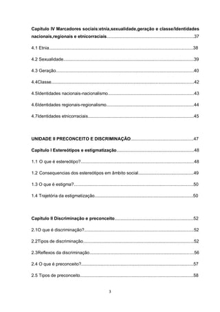 3 
Capítulo IV Marcadores sociais:etnia,sexualidade,geração e classe/Identidades nacionais,regionais e etnicorraciais.......................................................................37 
4.1 Etnia.....................................................................................................................38 
4.2 Sexualidade..........................................................................................................39 
4.3 Geração................................................................................................................40 
4.4Classe....................................................................................................................42 
4.5Identidades nacionais-nacionalismo......................................................................43 
4.6Identidades regionais-regionalismo.......................................................................44 
4.7Identidades etnicorraciais......................................................................................45 
UNIDADE II PRECONCEITO E DISCRIMINAÇÃO...................................................47 
Capítulo I Estereótipos e estigmatização...............................................................48 
1.1 O que é estereótipo?............................................................................................48 
1.2 Consequencias dos estereótipos em âmbito social.............................................49 
1.3 O que é estigma?.................................................................................................50 
1.4 Trajetória da estigmatização................................................................................50 
Capítulo II Discriminação e preconceito................................................................52 
2.1O que é discriminação?.........................................................................................52 
2.2Tipos de discriminação..........................................................................................52 
2.3Reflexos da discriminação.....................................................................................56 
2.4 O que é preconceito?...........................................................................................57 
2.5 Tipos de preconceito............................................................................................58  
