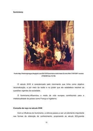 31 
Iluminismo 
Fonte:http://historiajaragua.blogspot.com/2011/07/iluminismo-texto-base-2o-ano.html 31/07/2011 acesso 27/02/2012,às 16:15h. 
O século XVIII é caracterizado pelo movimento que tinha como objetivo racionalização, e por meio da razão e no poder que ela estabelece resolver as questões vigentes da sociedade. 
O Iluminismo,influenciou o modo de vida europeu contribuindo para a intelectualidade de países como França e Inglaterra. 
Conceito de raça no século XVIII 
Com a influência do Iluminismo, a ciência passou a ser um elemento importante nas formas de obtenção de conhecimento, propiciando ao século XIX,grande  