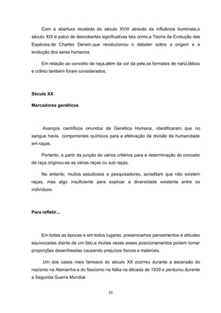 33 
Com a abertura recebida do século XVIII através da influência iluminista,o século XIX é palco de descobertas significativas tais como,a Teoria da Evolução das Espécies,de Charles Darwin,que revolucionou o debater sobre a origem e a evolução dos seres humanos. 
Em relação ao conceito de raça,além da cor da pele,os formatos de nariz,lábios e crânio também foram considerados. 
Século XX 
Marcadores genéticos 
Avanços científicos oriundos da Genética Humana, identificaram que no sangue havia componentes químicos para a efetivação da divisão da humanidade em raças. 
Portanto, a partir da junção de vários critérios para a determinação do conceito de raça originou-se as várias raças ou sub raças. 
No entanto, muitos estudiosos e pesquisadores, acreditam que não existem raças, mas algo insuficiente para explicar a diversidade existente entre os indivíduos. 
Para refletir... 
Em todas as épocas e em todos lugares, presenciamos pensamentos e atitudes equivocadas diante de um fato,e muitas vezes esses posicionamentos podem tomar proporções desenfreadas causando prejuízos físicos e materiais. 
Um dos casos mais famosos do século XX ocorreu durante a ascensão do nazismo na Alemanha e do fascismo na Itália na década de 1930 e perdurou durante a Segunda Guerra Mundial.  