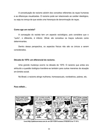 35 
A conceituação de racismo advém dos conceitos referentes às raças humanas e as diferenças visualizadas. O racismo pode ser relacionado ao caráter ideológico, ou seja,na crença de que existe uma hierarquia de denominação de raças. 
Como age um racista? 
A concepção do racista tem um aspecto sociológico, pois considera que o “outro”, o diferente, é inferior. Afinal, ele conceitua os traços culturais como determinantes. 
Dentro dessa perspectiva, os aspectos físicos não são os únicos a serem considerados. 
Década de 1970- um diferencial do racismo. 
Uma grande mudança ocorre na década de 1970. O racismo que antes era atribuído a questão biológica transfere-se também para outras maneiras de atuação em âmbito social. 
No Brasil, o racismo atinge mulheres, homossexuais, nordestinos, pobres, etc. 
Para refletir... 
Fonte:http://pablocarranza.com.br em 20/11/2010 acesso 27/02/2012 às 17:10 h.  