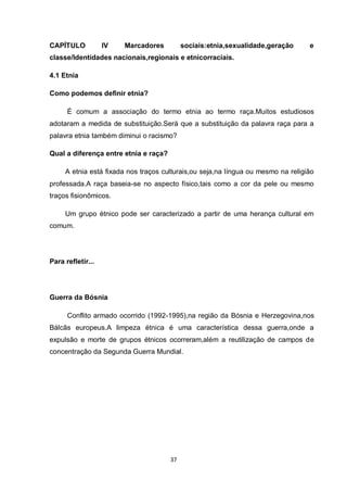 37 
CAPÍTULO IV Marcadores sociais:etnia,sexualidade,geração e classe/Identidades nacionais,regionais e etnicorraciais. 
4.1 Etnia 
Como podemos definir etnia? 
É comum a associação do termo etnia ao termo raça.Muitos estudiosos adotaram a medida de substituição.Será que a substituição da palavra raça para a palavra etnia também diminui o racismo? 
Qual a diferença entre etnia e raça? 
A etnia está fixada nos traços culturais,ou seja,na língua ou mesmo na religião professada.A raça baseia-se no aspecto físico,tais como a cor da pele ou mesmo traços fisionômicos. 
Um grupo étnico pode ser caracterizado a partir de uma herança cultural em comum. 
Para refletir... 
Guerra da Bósnia 
Conflito armado ocorrido (1992-1995),na região da Bósnia e Herzegovina,nos Bálcãs europeus.A limpeza étnica é uma característica dessa guerra,onde a expulsão e morte de grupos étnicos ocorreram,além a reutilização de campos de concentração da Segunda Guerra Mundial. 
 