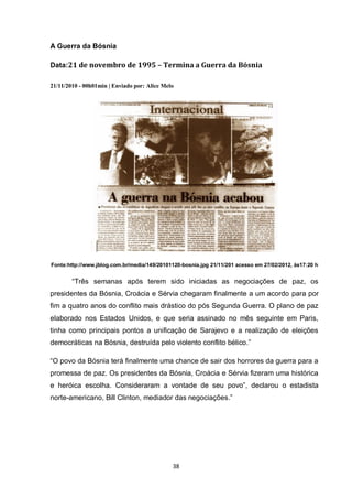 38 
A Guerra da Bósnia 
Data:21 de novembro de 1995 – Termina a Guerra da Bósnia 
21/11/2010 - 00h01min | Enviado por: Alice Melo 
Fonte:http://www.jblog.com.br/media/149/20101120-bosnia.jpg 21/11/201 acesso em 27/02/2012, às17:20 h 
“Três semanas após terem sido iniciadas as negociações de paz, os presidentes da Bósnia, Croácia e Sérvia chegaram finalmente a um acordo para por fim a quatro anos do conflito mais drástico do pós Segunda Guerra. O plano de paz elaborado nos Estados Unidos, e que seria assinado no mês seguinte em Paris, tinha como principais pontos a unificação de Sarajevo e a realização de eleições democráticas na Bósnia, destruída pelo violento conflito bélico.” 
“O povo da Bósnia terá finalmente uma chance de sair dos horrores da guerra para a promessa de paz. Os presidentes da Bósnia, Croácia e Sérvia fizeram uma histórica e heróica escolha. Consideraram a vontade de seu povo”, declarou o estadista norte-americano, Bill Clinton, mediador das negociações.” 
 
